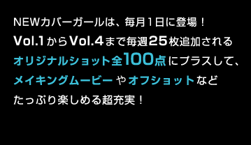 カバーガールは、毎月1日に登場!Vol.1からVol.4まで毎週25枚追加されるオリジナルショット全100点にプラスして、メイキングムービーやオフショットなどたっぷり楽しめる超充実!