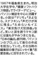 1967年福島県生まれ。明治大学在学中、『健康ソフトハウス物語』でライターデビュー。パソコン雑誌を中心に活躍する。小説は別冊文藝春秋に連載された『ためらいもイエス』のほか、『マリモ』『さよなら、スナフキン』『声だけが耳に残る』。笑いと涙を誘うマキコ節には誰もがやみつきになる。『日本の論点』創刊時、「パソコンのプロ」として索引の作成を担当していた。その当時の編集部の様子はエッセイ集『恋愛音痴』に活写されている。