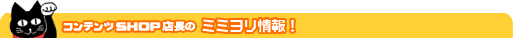 コンテンツSHOP店長のミミヨリ情報