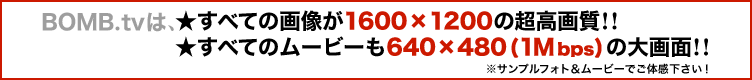 BOMB.tvは、すべての画像が1600X1200の超高画質!! すべてのムービーも640X480(1Mbps)の大画面!!